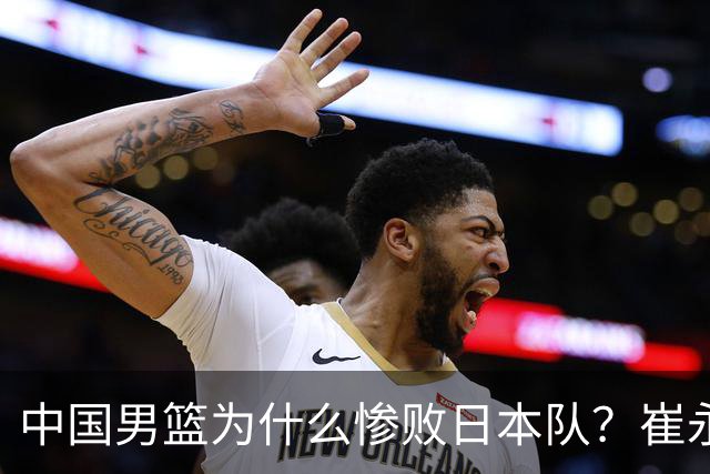 中国男篮为什么惨败日本队？崔永熙一针见血说出原因，说得实在